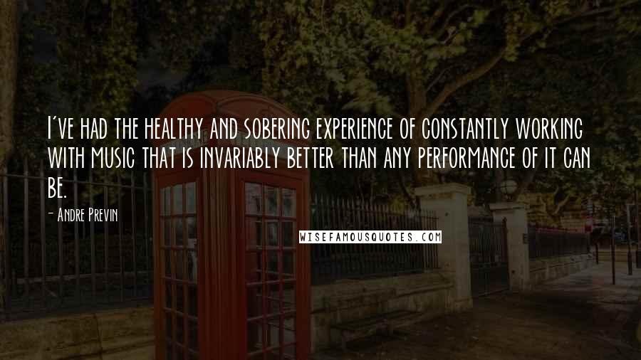 Andre Previn Quotes: I've had the healthy and sobering experience of constantly working with music that is invariably better than any performance of it can be.