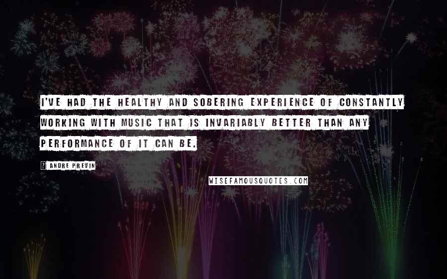 Andre Previn Quotes: I've had the healthy and sobering experience of constantly working with music that is invariably better than any performance of it can be.