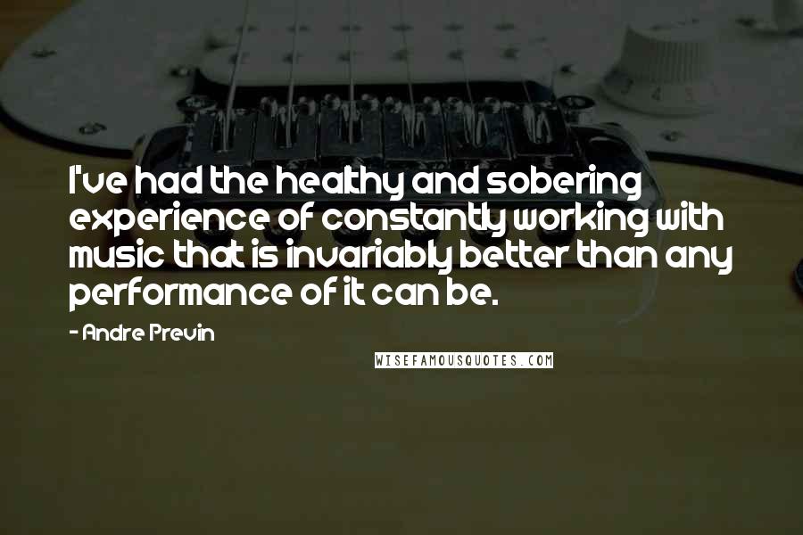 Andre Previn Quotes: I've had the healthy and sobering experience of constantly working with music that is invariably better than any performance of it can be.