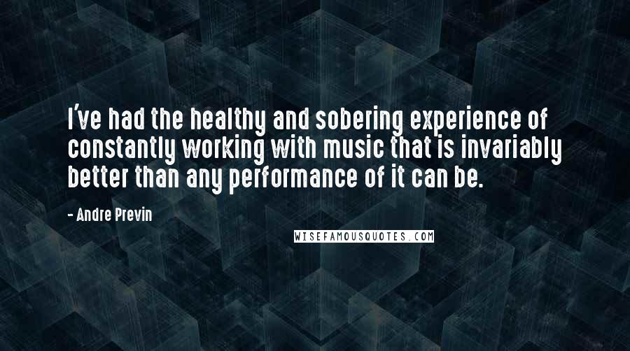 Andre Previn Quotes: I've had the healthy and sobering experience of constantly working with music that is invariably better than any performance of it can be.