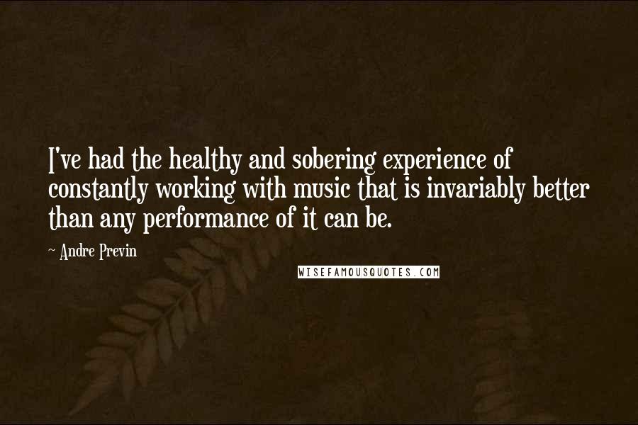 Andre Previn Quotes: I've had the healthy and sobering experience of constantly working with music that is invariably better than any performance of it can be.