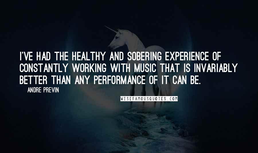 Andre Previn Quotes: I've had the healthy and sobering experience of constantly working with music that is invariably better than any performance of it can be.