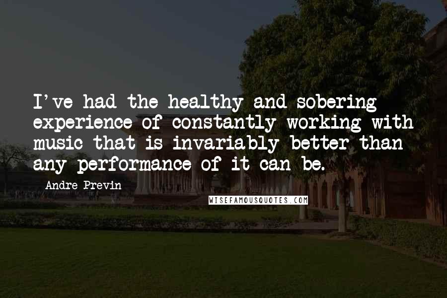 Andre Previn Quotes: I've had the healthy and sobering experience of constantly working with music that is invariably better than any performance of it can be.