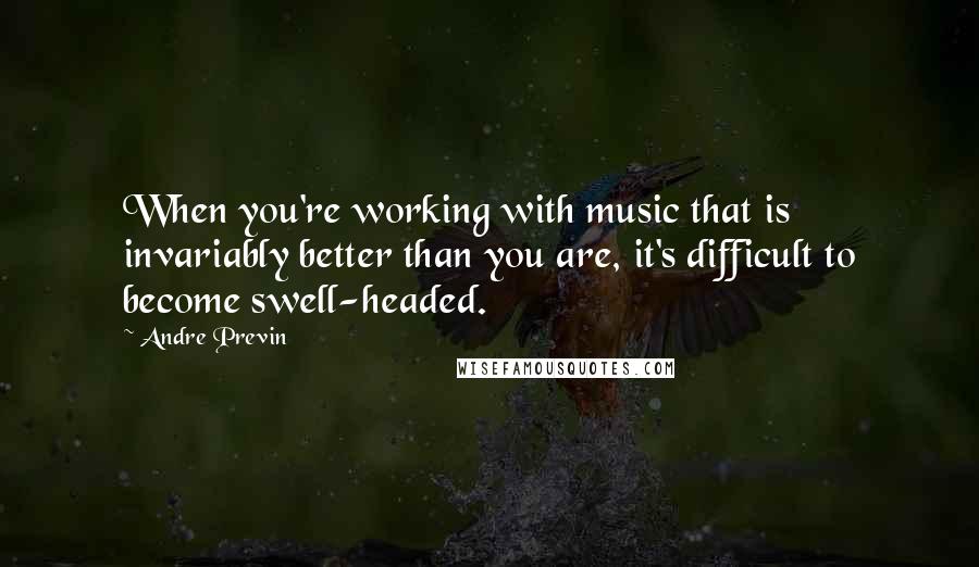 Andre Previn Quotes: When you're working with music that is invariably better than you are, it's difficult to become swell-headed.