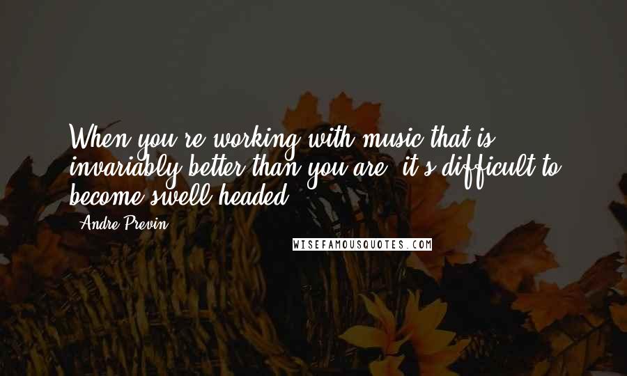 Andre Previn Quotes: When you're working with music that is invariably better than you are, it's difficult to become swell-headed.