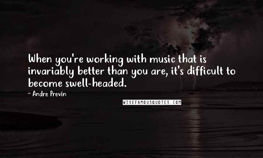 Andre Previn Quotes: When you're working with music that is invariably better than you are, it's difficult to become swell-headed.