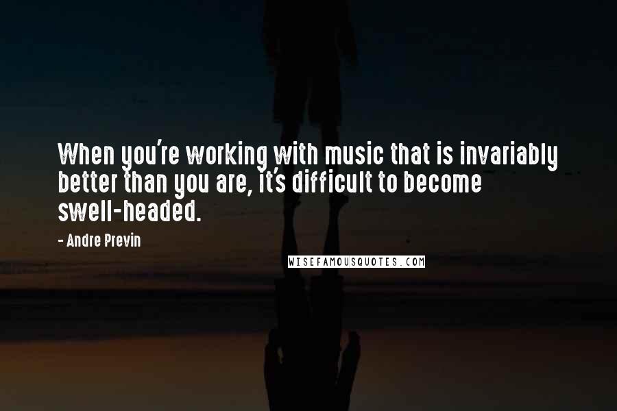 Andre Previn Quotes: When you're working with music that is invariably better than you are, it's difficult to become swell-headed.