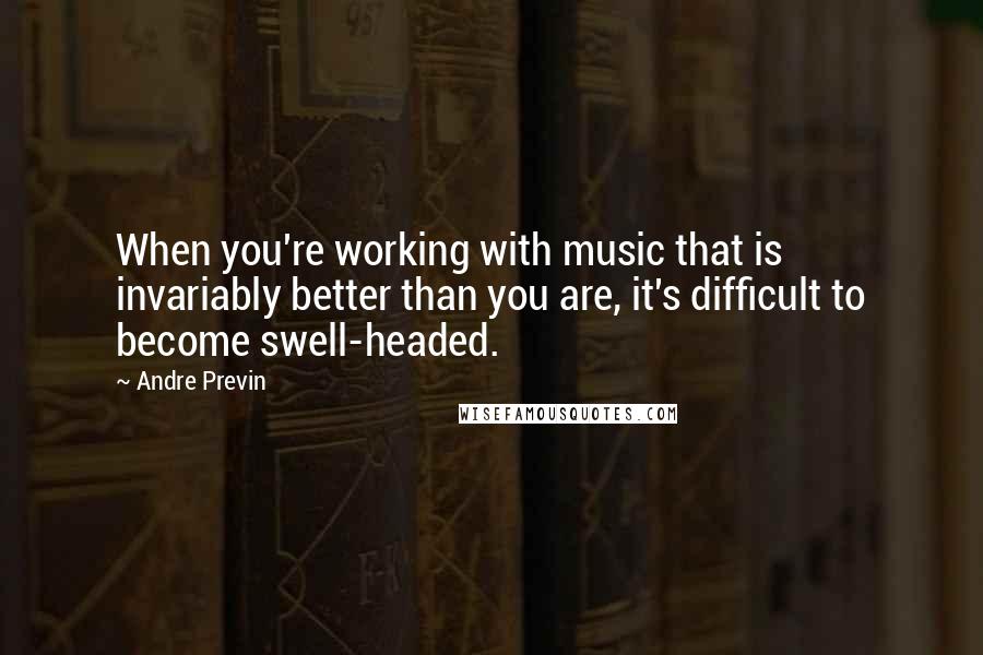 Andre Previn Quotes: When you're working with music that is invariably better than you are, it's difficult to become swell-headed.