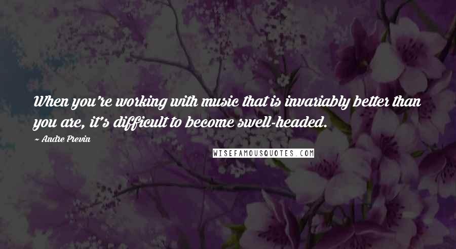 Andre Previn Quotes: When you're working with music that is invariably better than you are, it's difficult to become swell-headed.