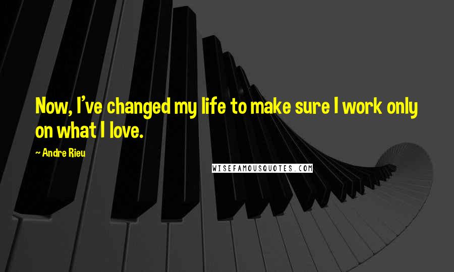 Andre Rieu Quotes: Now, I've changed my life to make sure I work only on what I love.