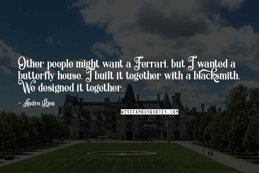 Andre Rieu Quotes: Other people might want a Ferrari, but I wanted a butterfly house. I built it together with a blacksmith. We designed it together.