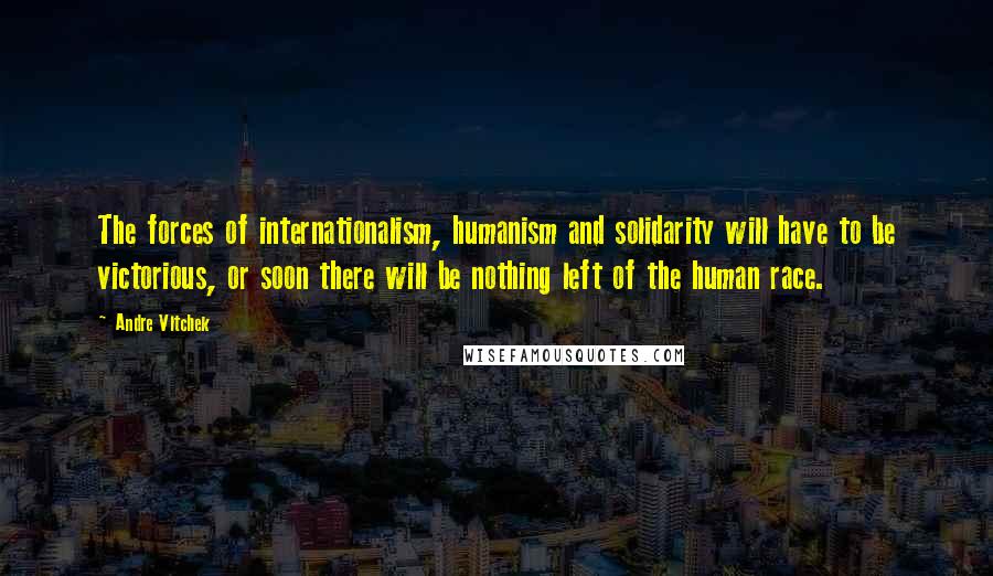 Andre Vltchek Quotes: The forces of internationalism, humanism and solidarity will have to be victorious, or soon there will be nothing left of the human race.