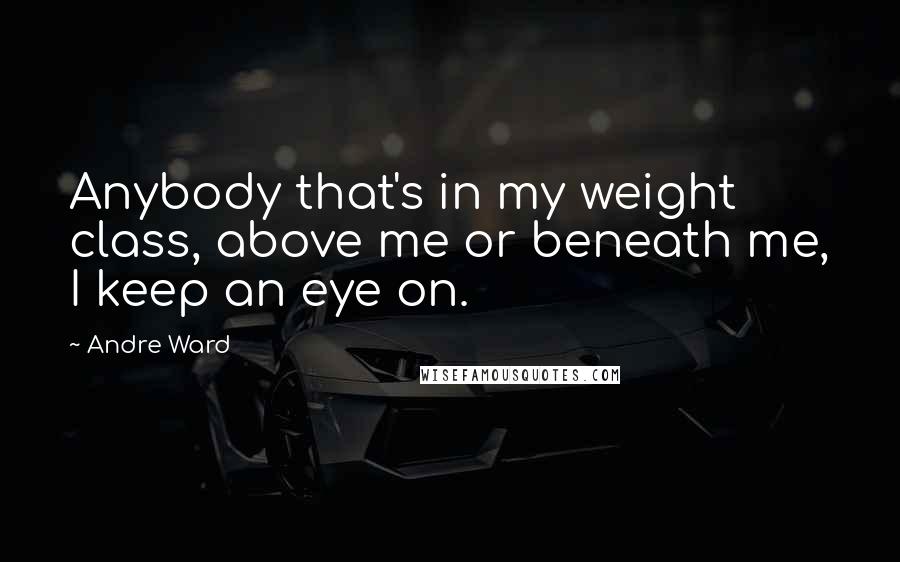 Andre Ward Quotes: Anybody that's in my weight class, above me or beneath me, I keep an eye on.