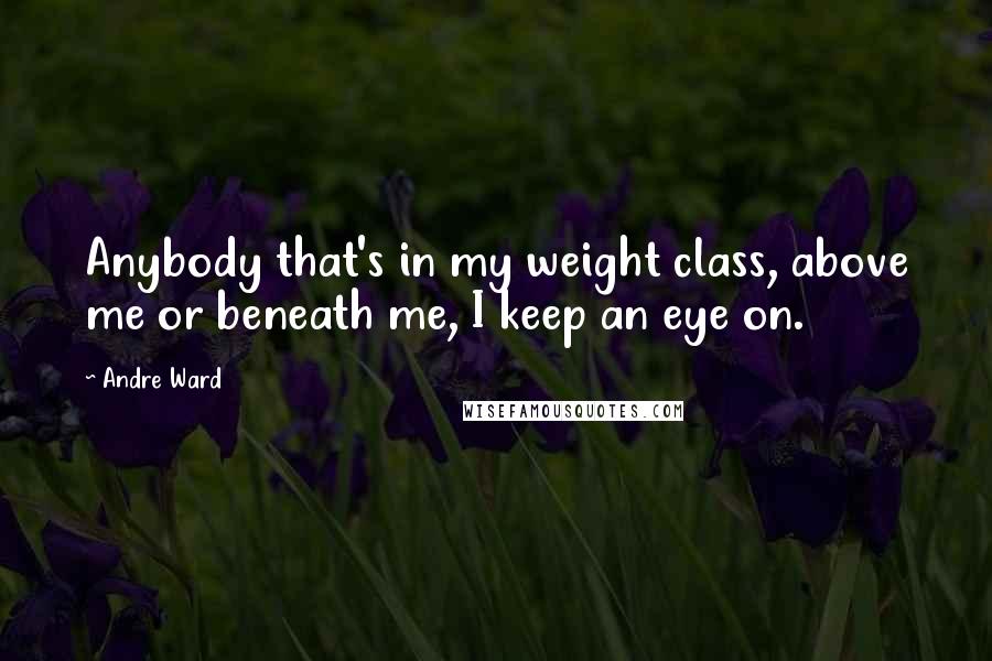 Andre Ward Quotes: Anybody that's in my weight class, above me or beneath me, I keep an eye on.