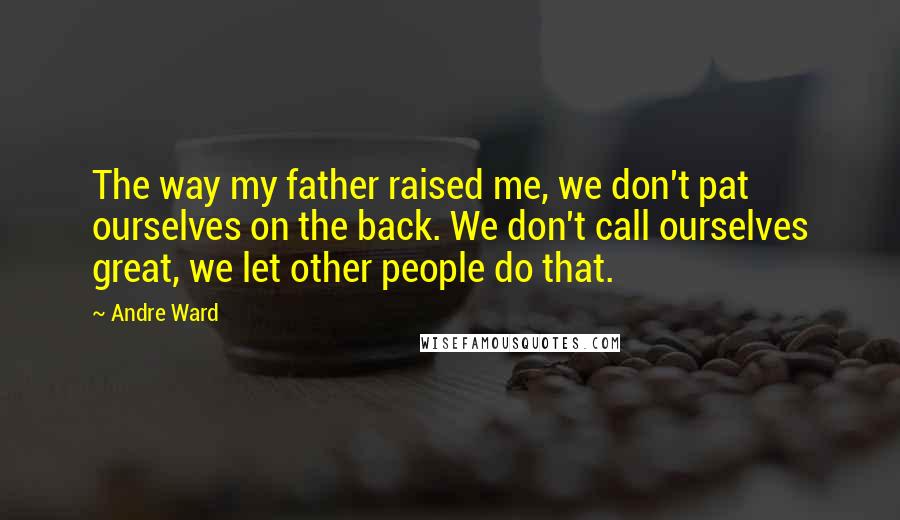 Andre Ward Quotes: The way my father raised me, we don't pat ourselves on the back. We don't call ourselves great, we let other people do that.