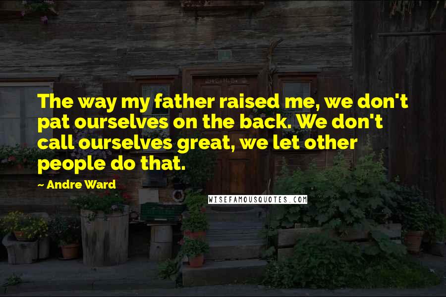 Andre Ward Quotes: The way my father raised me, we don't pat ourselves on the back. We don't call ourselves great, we let other people do that.
