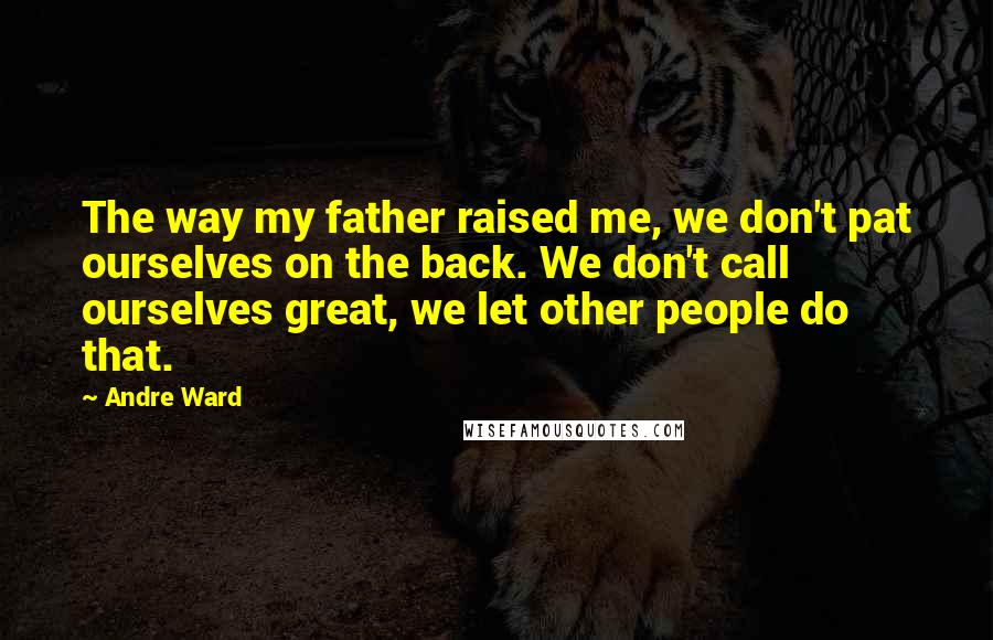 Andre Ward Quotes: The way my father raised me, we don't pat ourselves on the back. We don't call ourselves great, we let other people do that.