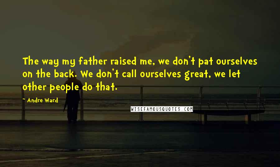 Andre Ward Quotes: The way my father raised me, we don't pat ourselves on the back. We don't call ourselves great, we let other people do that.
