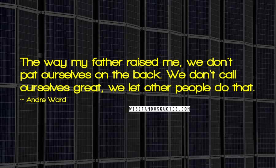 Andre Ward Quotes: The way my father raised me, we don't pat ourselves on the back. We don't call ourselves great, we let other people do that.