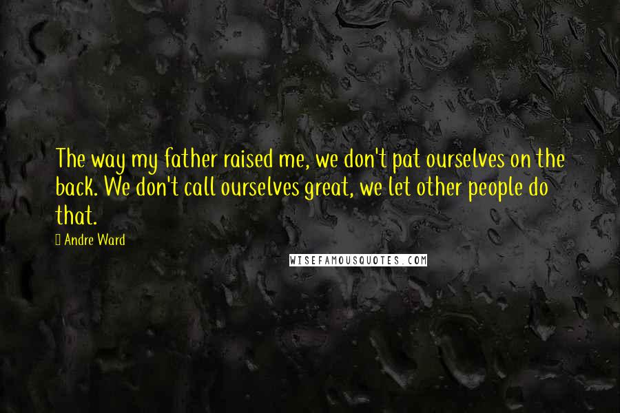 Andre Ward Quotes: The way my father raised me, we don't pat ourselves on the back. We don't call ourselves great, we let other people do that.