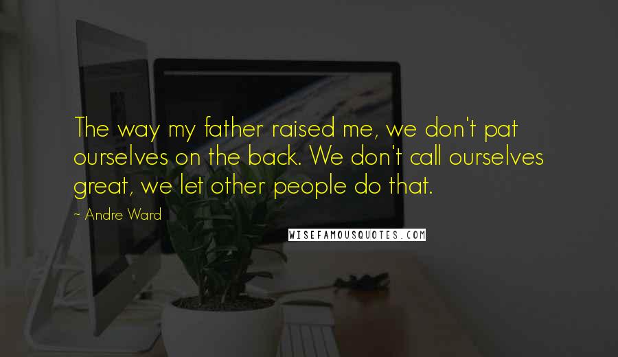 Andre Ward Quotes: The way my father raised me, we don't pat ourselves on the back. We don't call ourselves great, we let other people do that.