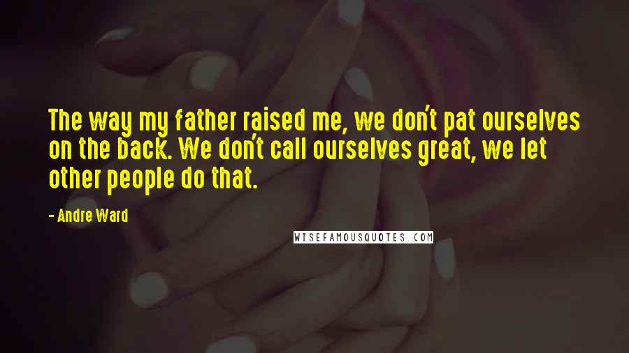 Andre Ward Quotes: The way my father raised me, we don't pat ourselves on the back. We don't call ourselves great, we let other people do that.
