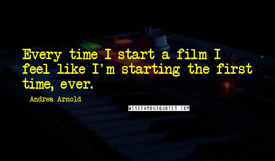 Andrea Arnold Quotes: Every time I start a film I feel like I'm starting the first time, ever.
