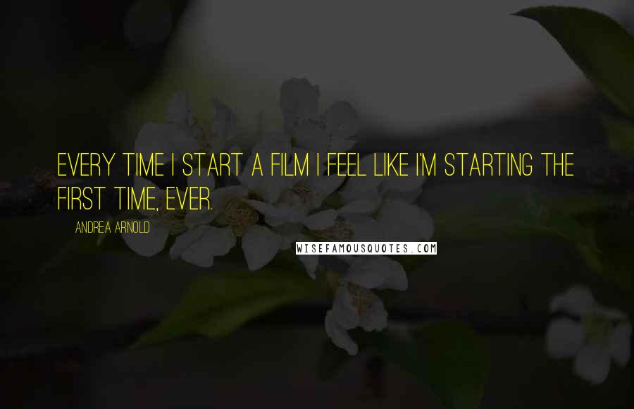 Andrea Arnold Quotes: Every time I start a film I feel like I'm starting the first time, ever.