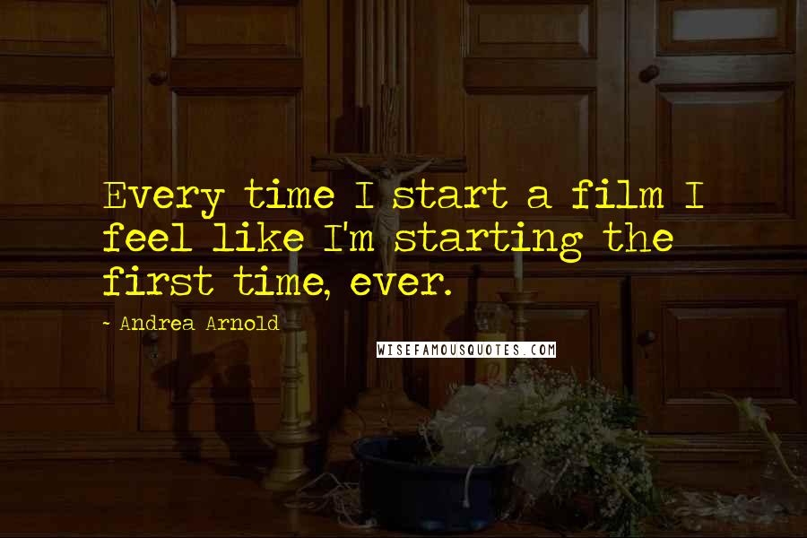 Andrea Arnold Quotes: Every time I start a film I feel like I'm starting the first time, ever.