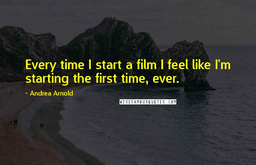 Andrea Arnold Quotes: Every time I start a film I feel like I'm starting the first time, ever.