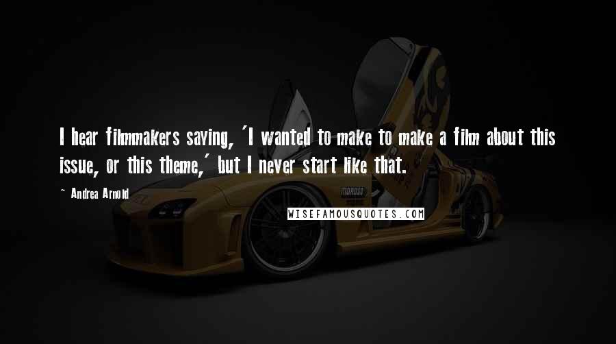 Andrea Arnold Quotes: I hear filmmakers saying, 'I wanted to make to make a film about this issue, or this theme,' but I never start like that.