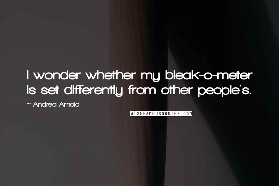 Andrea Arnold Quotes: I wonder whether my bleak-o-meter is set differently from other people's.