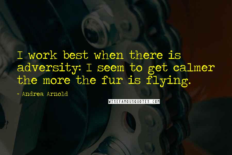 Andrea Arnold Quotes: I work best when there is adversity: I seem to get calmer the more the fur is flying.