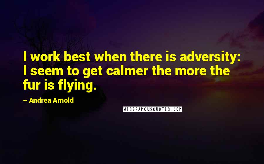 Andrea Arnold Quotes: I work best when there is adversity: I seem to get calmer the more the fur is flying.