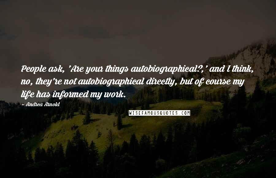 Andrea Arnold Quotes: People ask, 'Are your things autobiographical?,' and I think, no, they're not autobiographical directly, but of course my life has informed my work.