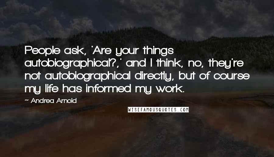 Andrea Arnold Quotes: People ask, 'Are your things autobiographical?,' and I think, no, they're not autobiographical directly, but of course my life has informed my work.