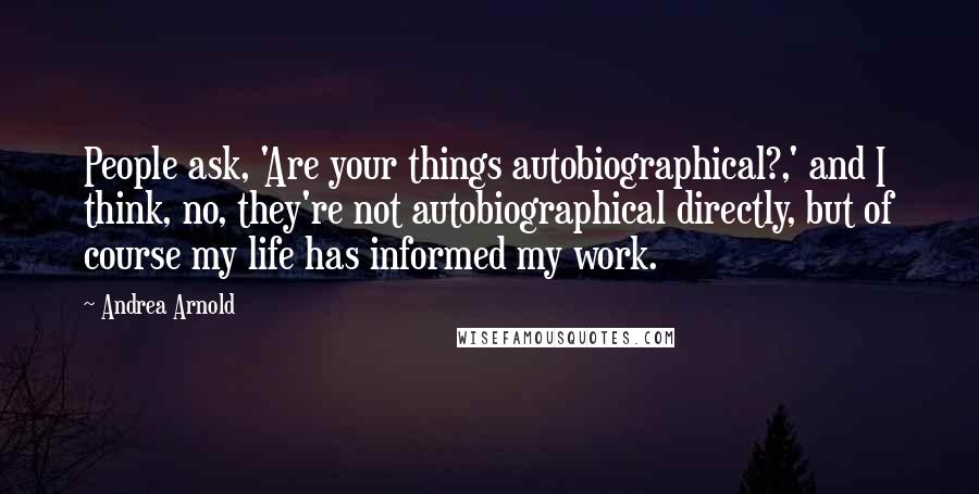 Andrea Arnold Quotes: People ask, 'Are your things autobiographical?,' and I think, no, they're not autobiographical directly, but of course my life has informed my work.