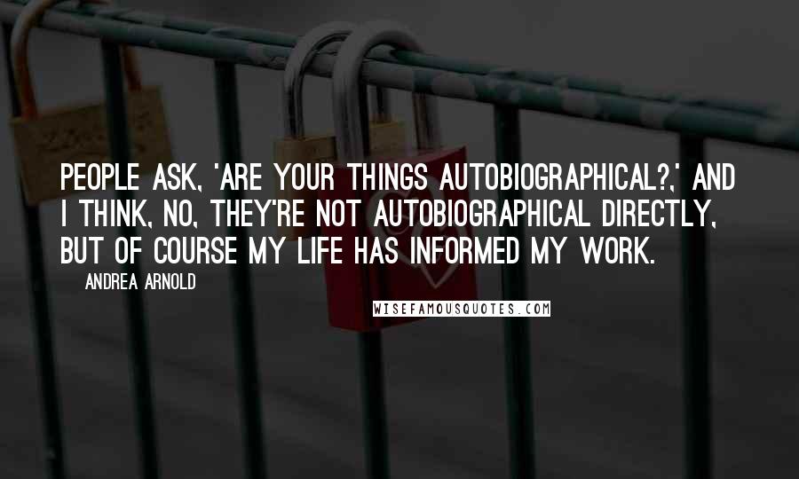 Andrea Arnold Quotes: People ask, 'Are your things autobiographical?,' and I think, no, they're not autobiographical directly, but of course my life has informed my work.