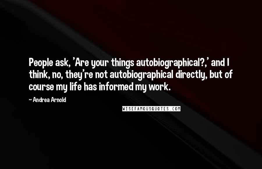 Andrea Arnold Quotes: People ask, 'Are your things autobiographical?,' and I think, no, they're not autobiographical directly, but of course my life has informed my work.