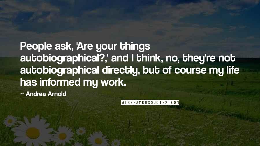 Andrea Arnold Quotes: People ask, 'Are your things autobiographical?,' and I think, no, they're not autobiographical directly, but of course my life has informed my work.