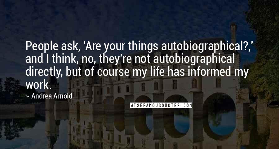 Andrea Arnold Quotes: People ask, 'Are your things autobiographical?,' and I think, no, they're not autobiographical directly, but of course my life has informed my work.