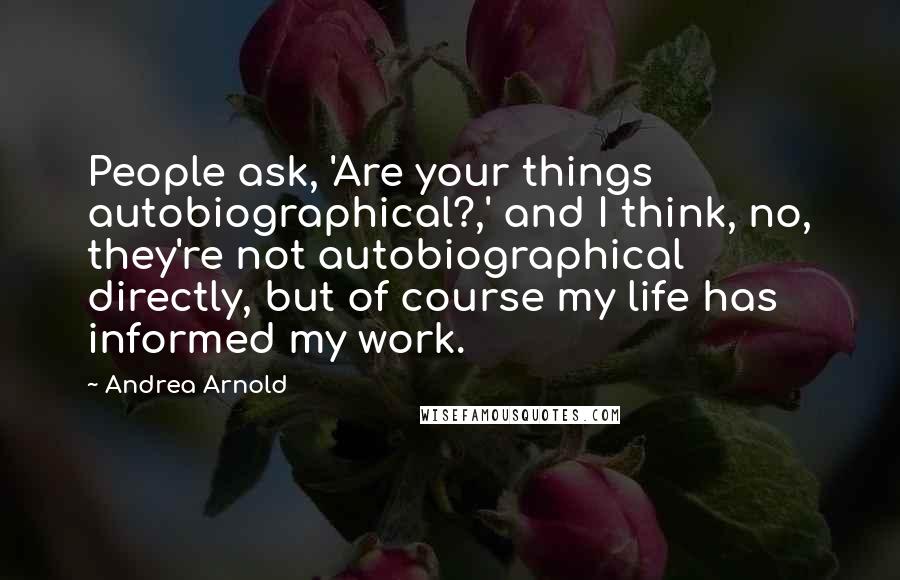 Andrea Arnold Quotes: People ask, 'Are your things autobiographical?,' and I think, no, they're not autobiographical directly, but of course my life has informed my work.