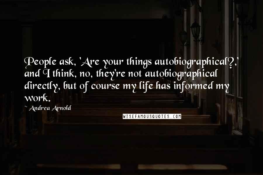 Andrea Arnold Quotes: People ask, 'Are your things autobiographical?,' and I think, no, they're not autobiographical directly, but of course my life has informed my work.