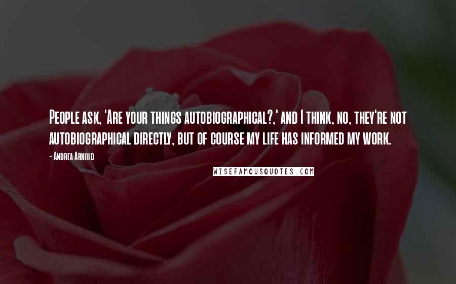 Andrea Arnold Quotes: People ask, 'Are your things autobiographical?,' and I think, no, they're not autobiographical directly, but of course my life has informed my work.