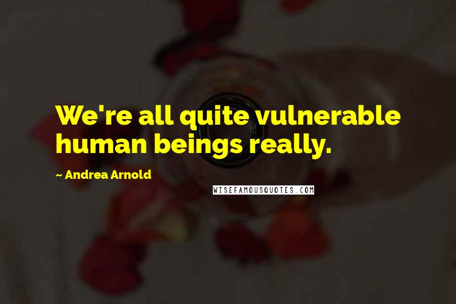 Andrea Arnold Quotes: We're all quite vulnerable human beings really.
