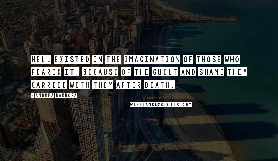 Andrea Barbosa Quotes: Hell existed in the imagination of those who feared it, because of the guilt and shame they carried with them after death.