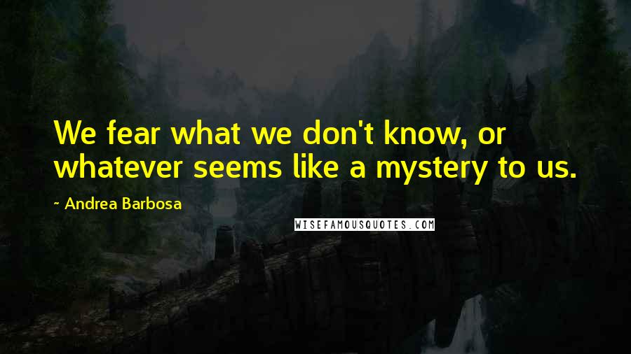 Andrea Barbosa Quotes: We fear what we don't know, or whatever seems like a mystery to us.