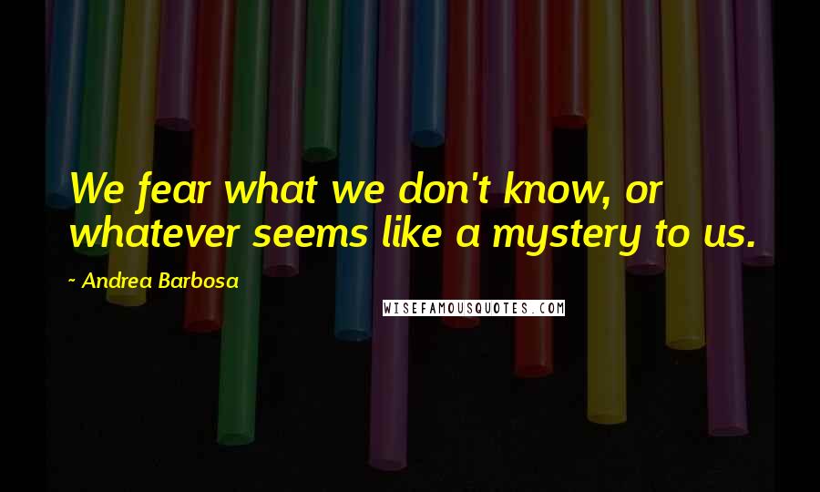 Andrea Barbosa Quotes: We fear what we don't know, or whatever seems like a mystery to us.