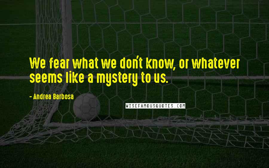 Andrea Barbosa Quotes: We fear what we don't know, or whatever seems like a mystery to us.