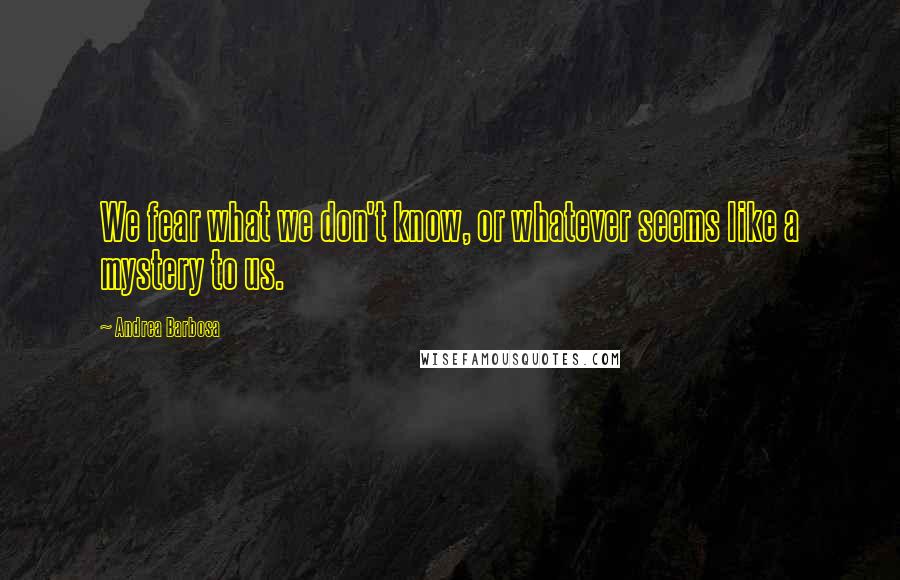 Andrea Barbosa Quotes: We fear what we don't know, or whatever seems like a mystery to us.